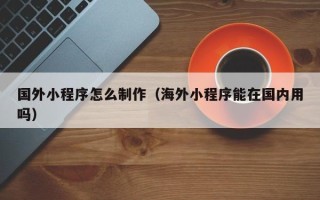 灌南国外小程序怎么制作（海外小程序能在国内用吗）