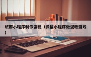灌南旅游小程序制作蛋糕（微信小程序做蛋糕游戏）